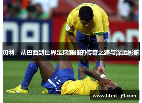贝利：从巴西到世界足球巅峰的传奇之路与深远影响