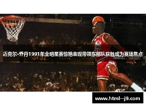 迈克尔·乔丹1991年全明星赛惊艳表现带领东部队获胜成为赛场焦点