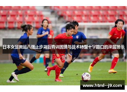 日本女足奥运八强止步背后青训困境与战术转型十字路口的深层警示
