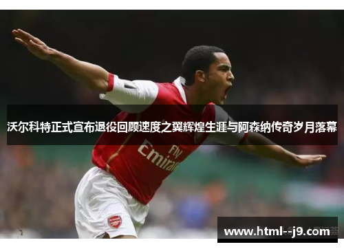 沃尔科特正式宣布退役回顾速度之翼辉煌生涯与阿森纳传奇岁月落幕