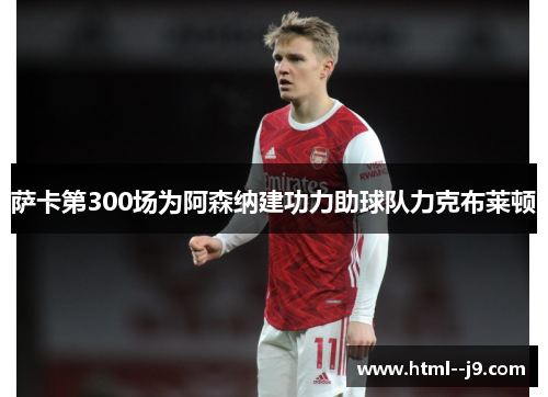 萨卡第300场为阿森纳建功力助球队力克布莱顿